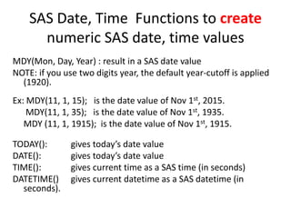 SAS Date, Time Functions to create
numeric SAS date, time values
MDY(Mon, Day, Year) : result in a SAS date value
NOTE: if you use two digits year, the default year-cutoff is applied
(1920).
Ex: MDY(11, 1, 15); is the date value of Nov 1st, 2015.
MDY(11, 1, 35); is the date value of Nov 1st, 1935.
MDY (11, 1, 1915); is the date value of Nov 1st, 1915.
TODAY(): gives today’s date value
DATE(): gives today’s date value
TIME(): gives current time as a SAS time (in seconds)
DATETIME() gives current datetime as a SAS datetime (in
seconds).
 