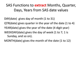 SAS Functions to extract Months, Quarter,
Days, Years from SAS date values
DAY(date) gives day of month (1 to 31)
QTR(date) gives quarter in the year of the date (1 to 4)
YEAR(date) gives the year of the date (4 digit year)
WEEKDAY(date) gives the day of week (1 to 7; 1 is
Sunday, and so on).
MONTH(date) gives the month of the date (1 to 12)
 