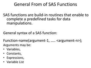 General From of SAS Functions
SAS functions are build-in routines that enable to
complete a predefined tasks for data
manipulations.
General syntax of a SAS function:
Function-name(argument-1, ….. <argument-n>);
Arguments may be:
• Variables,
• Constants,
• Expressions,
• Variable List
 