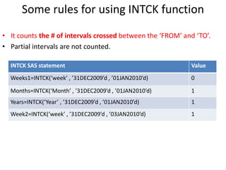 Some rules for using INTCK function
• It counts the # of intervals crossed between the ‘FROM’ and ‘TO’.
• Partial intervals are not counted.
INTCK SAS statement Value
Weeks1=INTCK(‘week’ , ’31DEC2009’d , ’01JAN2010’d) 0
Months=INTCK(‘Month’ , ’31DEC2009’d , ’01JAN2010’d) 1
Years=INTCK(‘Year’ , ’31DEC2009’d , ’01JAN2010’d) 1
Week2=INTCK(‘week’ , ’31DEC2009’d , ’03JAN2010’d) 1
 