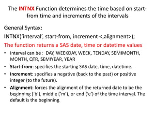 The INTNX Function determines the time based on start-
from time and increments of the intervals
General Syntax:
INTNX(‘interval’, start-from, increment <,alignment>);
The function returns a SAS date, time or datetime values
• Interval can be : DAY, WEEKDAY, WEEK, TENDAY, SEMIMONTH,
MONTH, QTR, SEMIYEAR, YEAR
• Start-from: specifies the starting SAS date, time, datetime.
• Increment: specifies a negative (back to the past) or positive
integer (to the future).
• Alignment: forces the alignment of the returned date to be the
beginning (‘b’), middle (‘m’), or end (‘e’) of the time interval. The
default is the beginning.
 