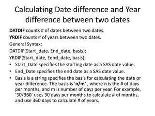 Calculating Date difference and Year
difference between two dates
DATDIF counts # of dates between two dates.
YRDIF counts # of years between two dates.
General Syntax:
DATDIF(Start_date, End_date, basis);
YRDIF(Start_date, Eend_date, basis);
• Start_Date specifies the starting date as a SAS date value.
• End_Date specifies the end date as a SAS date value.
• Basis is a string specifies the basis for calculating the date or
year difference. The basis is ‘n/m’ , where n is the # of days
per months, and m is number of days per year. For example,
’30/360’ uses 30 days per months to calculate # of months,
and use 360 days to calculate # of years.
 