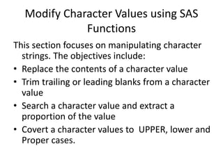 Modify Character Values using SAS
Functions
This section focuses on manipulating character
strings. The objectives include:
• Replace the contents of a character value
• Trim trailing or leading blanks from a character
value
• Search a character value and extract a
proportion of the value
• Covert a character values to UPPER, lower and
Proper cases.
 