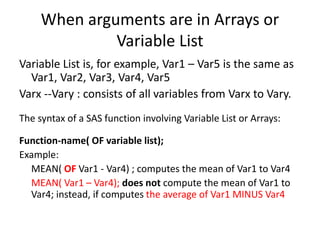 When arguments are in Arrays or
Variable List
Variable List is, for example, Var1 – Var5 is the same as
Var1, Var2, Var3, Var4, Var5
Varx --Vary : consists of all variables from Varx to Vary.
The syntax of a SAS function involving Variable List or Arrays:
Function-name( OF variable list);
Example:
MEAN( OF Var1 - Var4) ; computes the mean of Var1 to Var4
MEAN( Var1 – Var4); does not compute the mean of Var1 to
Var4; instead, if computes the average of Var1 MINUS Var4
 