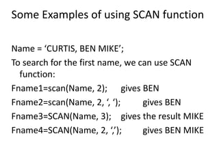 Some Examples of using SCAN function
Name = ‘CURTIS, BEN MIKE’;
To search for the first name, we can use SCAN
function:
Fname1=scan(Name, 2); gives BEN
Fname2=scan(Name, 2, ‘, ‘); gives BEN
Fname3=SCAN(Name, 3); gives the result MIKE
Fname4=SCAN(Name, 2, ‘,’); gives BEN MIKE
 