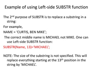 Example of using Left-side SUBSTR function
The 2nd purpose of SUBSTR is to replace a substring in a
string:
For example,
NAME = ‘CURTIS, BEN MIKE’;
The correct middle name is MICHAEL not MIKE. One can
use Left-side SUBSTR function:
SUBSTR(Name, 13)=‘MICHAEL’;
NOTE: The size of the substring is not specified. This will
replace everything starting at the 13th position in the
string by ‘MICHAEL’.
 