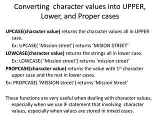 Converting character values into UPPER,
Lower, and Proper cases
UPCASE(character value) returns the character values all in UPPER
case.
Ex: UPCASE( ‘Mission street’) returns ‘MISION STREET’
LOWCASE(character value) returns the strings all in lower case.
Ex: LOWCASE( ‘Mission street’) returns ‘mission street’
PROPCASE(character value) returns the value with 1st character
upper case and the rest in lower cases.
Ex: PROPCASE( ‘MISSION street’) returns ‘Mission Street’
These functions are very useful when dealing with character values,
especially when we use IF statement that involving character
values, especially when values are stored in mixed cases.
 