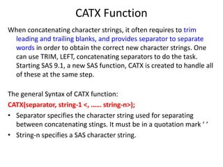 CATX Function
When concatenating character strings, it often requires to trim
leading and trailing blanks, and provides separator to separate
words in order to obtain the correct new character strings. One
can use TRIM, LEFT, concatenating separators to do the task.
Starting SAS 9.1, a new SAS function, CATX is created to handle all
of these at the same step.
The general Syntax of CATX function:
CATX(separator, string-1 <, …… string-n>);
• Separator specifies the character string used for separating
between concatenating stings. It must be in a quotation mark ‘ ‘
• String-n specifies a SAS character string.
 
