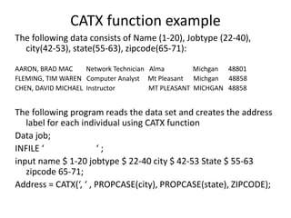 CATX function example
The following data consists of Name (1-20), Jobtype (22-40),
city(42-53), state(55-63), zipcode(65-71):
AARON, BRAD MAC Network Technician Alma Michgan 48801
FLEMING, TIM WAREN Computer Analyst Mt Pleasant Michgan 48858
CHEN, DAVID MICHAEL Instructor MT PLEASANT MICHGAN 48858
The following program reads the data set and creates the address
label for each individual using CATX function
Data job;
INFILE ‘ ‘ ;
input name $ 1-20 jobtype $ 22-40 city $ 42-53 State $ 55-63
zipcode 65-71;
Address = CATX(‘, ‘ , PROPCASE(city), PROPCASE(state), ZIPCODE);
 