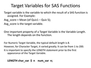 Target Variables for SAS Functions
Target variable is the variable to which the result of a SAS function is
assigned. For Example:
Avg_score = Mean (of Quiz1 – Quiz 5);
Avg_score is the target variable.
One important property of a Target Variable is the Variable Length.
The length depends on the function.
For Numeric Target Variable, the typical default length is 8.
However, for Character Target, it varied greatly. It can be from 1 to 200.
It is important to specify the LENGTH statement prior to the first
appearance of the Target Variable.
LENGTH char_var $ n num_var n;
 