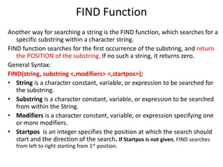 FIND Function
Another way for searching a string is the FIND function, which searches for a
specific substring within a character string.
FIND function searches for the first occurrence of the substring, and return
the POSITION of the substring. If no such a string, it returns zero.
General Syntax:
FIND(string, substring <,modifiers> <,startpos>);
• String is a character constant, variable, or expression to be searched for
the substring.
• Substring is a character constant, variable, or expression to be searched
from within the String.
• Modifiers is a character constant, variable, or expression specifying one
or more modifiers.
• Startpos is an integer specifies the position at which the search should
start and the direction of the search. If Startpos is not given, FIND searches
from left to right starting from 1st position.
 