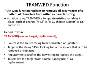 TRANWRD Function
TRANWRD function replaces or removes all occurrences of a
pattern of characters from within a character string.
A situation using TRANWRD is to update existing variables in
place, such as change ‘MISS’ to ‘MS.’, change ‘Doctor’ to Dr.’
and so on.
General Syntax:
TRANWRD(source, target, replacement);
• Source is the source string to be translated or updated.
• Target is the string SAS is looking for in the source that is to be
removed or replaced.
• Replacement specifies the new string to replace the target.
• To remove the target from source, simply use ‘’ as
replacement.
 