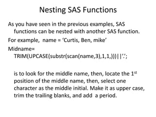 Nesting SAS Functions
As you have seen in the previous examples, SAS
functions can be nested with another SAS function.
For example, name = ‘Curtis, Ben, mike’
Midname=
TRIM(UPCASE(substr(scan(name,3),1,1,)))||’.’;
is to look for the middle name, then, locate the 1st
position of the middle name, then, select one
character as the middle initial. Make it as upper case,
trim the trailing blanks, and add a period.
 