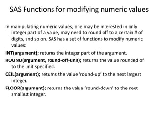 SAS Functions for modifying numeric values
In manipulating numeric values, one may be interested in only
integer part of a value, may need to round off to a certain # of
digits, and so on. SAS has a set of functions to modify numeric
values:
INT(argument); returns the integer part of the argument.
ROUND(argument, round-off-unit); returns the value rounded of
to the unit specified.
CEIL(argument); returns the value ‘round-up’ to the next largest
integer.
FLOOR(argument); returns the value ‘round-down’ to the next
smallest integer.
 