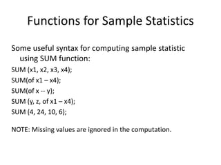 Functions for Sample Statistics
Some useful syntax for computing sample statistic
using SUM function:
SUM (x1, x2, x3, x4);
SUM(of x1 – x4);
SUM(of x -- y);
SUM (y, z, of x1 – x4);
SUM (4, 24, 10, 6);
NOTE: Missing values are ignored in the computation.
 