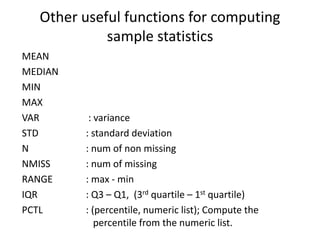 Other useful functions for computing
sample statistics
MEAN
MEDIAN
MIN
MAX
VAR : variance
STD : standard deviation
N : num of non missing
NMISS : num of missing
RANGE : max - min
IQR : Q3 – Q1, (3rd quartile – 1st quartile)
PCTL : (percentile, numeric list); Compute the
percentile from the numeric list.
 