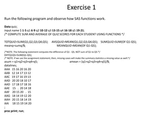 Exercise 1
Run the following program and observe how SAS functions work.
Data quiz;
input name $ 1-5 q1 6-9 q2 10-12 q3 13-15 q4 16-18 q5 19-21;
/* COMPUTE SUM AND AVERAGE OF QUIZ SCORES FOR EACH STUDENT USING FUNCTIONS */
TOTQUIZ=SUM(Q1,Q2,Q3,Q4,Q5); AVGQUIZ=MEAN(Q1,Q2,Q3,Q4,Q5); SUMQUIZ=SUM(OF Q1-Q5);
meanq=sumq/5; MEANQUIZ=MEAN(OF Q1-Q5);
/*NOTE: The following statement computes the difference of Q1 - Q5, NOT sum of Q1 to Q5.*/
DIFFQ1Q5=SUM(Q1-Q5);
/* NOTE: If we use the assignment statement, then, missing cases will make the summary statistics a missing value as well.*/
asum = q1+q2+q3+q4+q5; amean = (q1+q2+q3+q4+q5)/5;
datalines;
AAA 15 16 20 16 20
AAB 12 14 17 13 12
AAC 19 17 16 19 13
AAD 20 20 18 10 17
AAD 17 18 17 18 16
AAE 15 . 20 14 18
AAF 20 15 20 . 15
AAG 18 14 19 12 20
AAH 20 15 18 14 19
AAI 18 15 19 14 20
;
proc print; run;
 