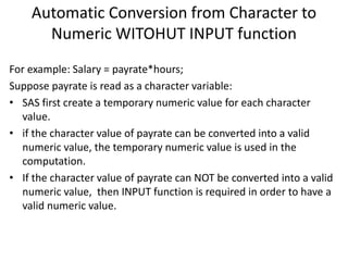 Automatic Conversion from Character to
Numeric WITOHUT INPUT function
For example: Salary = payrate*hours;
Suppose payrate is read as a character variable:
• SAS first create a temporary numeric value for each character
value.
• if the character value of payrate can be converted into a valid
numeric value, the temporary numeric value is used in the
computation.
• If the character value of payrate can NOT be converted into a valid
numeric value, then INPUT function is required in order to have a
valid numeric value.
 