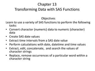 Chapter 13
Transforming Data with SAS Functions
Objectives
Learn to use a variety of SAS functions to perform the following
tasks:
• Convert character (numeric) data to numeric (character)
data
• Create SAS date values
• Extract time intervals from a SAS date value
• Perform calculations with date, datetime and time values
• Extract, edit, concatenate, and search the values of
character strings
• Replace, remove occurrences of a particular word within a
character string
 