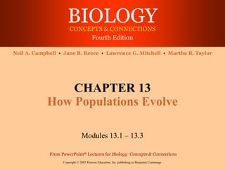 BIOLOGY
CONCEPTS & CONNECTIONS
Fourth Edition
Copyright © 2003 Pearson Education, Inc. publishing as Benjamin Cummings
Neil A. Campbell • Jane B. Reece • Lawrence G. Mitchell • Martha R. Taylor
From PowerPoint® Lectures for Biology: Concepts & Connections
CHAPTER 13
How Populations Evolve
Modules 13.1 – 13.3
 