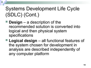 12
Systems Development Life Cycle
(SDLC) (Cont.)
 Design – a description of the
recommended solution is converted into
logical and then physical system
specifications
 Logical design – all functional features of
the system chosen for development in
analysis are described independently of
any computer platform
 