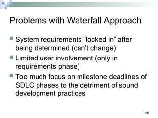 18
Problems with Waterfall Approach
 System requirements “locked in” after
being determined (can't change)
 Limited user involvement (only in
requirements phase)
 Too much focus on milestone deadlines of
SDLC phases to the detriment of sound
development practices
 