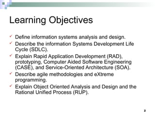 2
Learning Objectives
 Define information systems analysis and design.
 Describe the information Systems Development Life
Cycle (SDLC).
 Explain Rapid Application Development (RAD),
prototyping, Computer Aided Software Engineering
(CASE), and Service-Oriented Architecture (SOA).
 Describe agile methodologies and eXtreme
programming.
 Explain Object Oriented Analysis and Design and the
Rational Unified Process (RUP).
 