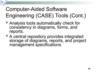 22
Computer-Aided Software
Engineering (CASE) Tools (Cont.)
 Analysis tools automatically check for
consistency in diagrams, forms, and
reports.
 A central repository provides integrated
storage of diagrams, reports, and project
management specifications.
 