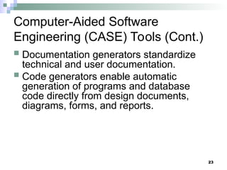 23
Computer-Aided Software
Engineering (CASE) Tools (Cont.)
 Documentation generators standardize
technical and user documentation.
 Code generators enable automatic
generation of programs and database
code directly from design documents,
diagrams, forms, and reports.
 