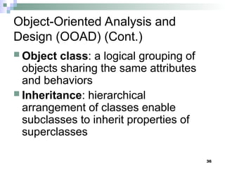 36
Object-Oriented Analysis and
Design (OOAD) (Cont.)
 Object class: a logical grouping of
objects sharing the same attributes
and behaviors
 Inheritance: hierarchical
arrangement of classes enable
subclasses to inherit properties of
superclasses
 
