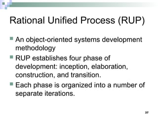 37
Rational Unified Process (RUP)
 An object-oriented systems development
methodology
 RUP establishes four phase of
development: inception, elaboration,
construction, and transition.
 Each phase is organized into a number of
separate iterations.
 