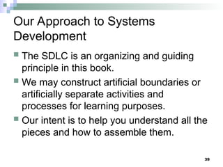 39
Our Approach to Systems
Development
 The SDLC is an organizing and guiding
principle in this book.
 We may construct artificial boundaries or
artificially separate activities and
processes for learning purposes.
 Our intent is to help you understand all the
pieces and how to assemble them.
 