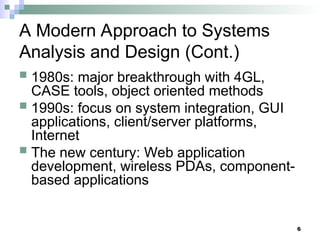 6
A Modern Approach to Systems
Analysis and Design (Cont.)
 1980s: major breakthrough with 4GL,
CASE tools, object oriented methods
 1990s: focus on system integration, GUI
applications, client/server platforms,
Internet
 The new century: Web application
development, wireless PDAs, component-
based applications
 