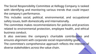 The Social Responsibility Committee at Kellogg Company is tasked
with identifying and monitoring various trends that could impact
the company's performance.
This includes social, political, environmental, and occupational
safety issues, both domestically and internationally.
The committee makes recommendations for policies and practices
related to environmental protection, employee health, and ethical
business conduct.
It also oversees the company's charitable contributions and
ensures alignment with corporate social responsibility goals.
The committee's comprehensive approach reflects the interests of
diverse stakeholders across the value chain.
 