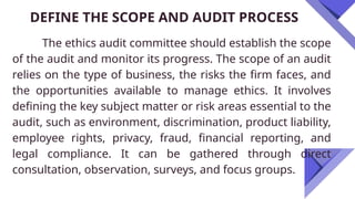 DEFINE THE SCOPE AND AUDIT PROCESS
The ethics audit committee should establish the scope
of the audit and monitor its progress. The scope of an audit
relies on the type of business, the risks the firm faces, and
the opportunities available to manage ethics. It involves
defining the key subject matter or risk areas essential to the
audit, such as environment, discrimination, product liability,
employee rights, privacy, fraud, financial reporting, and
legal compliance. It can be gathered through direct
consultation, observation, surveys, and focus groups.
 