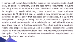 It examines all formal documents that make precise commitments to ethical,
legal, or social responsibility and the less formal documents, including
marketing materials, workplace policies, and ethics policies and standards
for suppliers or vendors-that may reveal a need to create additional
statements to fill identified gaps or create a new comprehensive mission
statement or ethical policy that addresses any deficiencies. It is up to the
management's strategic planning process to determine risks, appropriate
standards, and communication with stakeholders to deal with ethics issues
since there may be no legal requirements. The ethics audit is a structured
report that proposes quantitative and descriptive assessments. Actions
should be measurable by quantitative indicators. However, it can go beyond
description. The firm must demonstrate action-oriented responsiveness to
those ethics issues as a top priority.
 