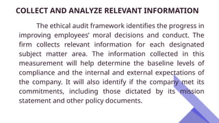 COLLECT AND ANALYZE RELEVANT INFORMATION
The ethical audit framework identifies the progress in
improving employees’ moral decisions and conduct. The
firm collects relevant information for each designated
subject matter area. The information collected in this
measurement will help determine the baseline levels of
compliance and the internal and external expectations of
the company. It will also identify if the company met its
commitments, including those dictated by its mission
statement and other policy documents.
 