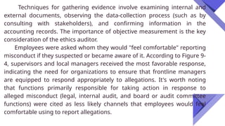 Techniques for gathering evidence involve examining internal and
external documents, observing the data-collection process (such as by
consulting with stakeholders), and confirming information in the
accounting records. The importance of objective measurement is the key
consideration of the ethics auditor.
Employees were asked whom they would "feel comfortable" reporting
misconduct if they suspected or became aware of it. According to Figure 9-
4, supervisors and local managers received the most favorable response,
indicating the need for organizations to ensure that frontline managers
are equipped to respond appropriately to allegations. It's worth noting
that functions primarily responsible for taking action in response to
alleged misconduct (legal, internal audit, and board or audit committee
functions) were cited as less likely channels that employees would feel
comfortable using to report allegations.
 
