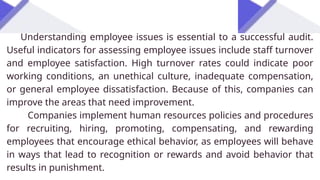 Understanding employee issues is essential to a successful audit.
Useful indicators for assessing employee issues include staff turnover
and employee satisfaction. High turnover rates could indicate poor
working conditions, an unethical culture, inadequate compensation,
or general employee dissatisfaction. Because of this, companies can
improve the areas that need improvement.
Companies implement human resources policies and procedures
for recruiting, hiring, promoting, compensating, and rewarding
employees that encourage ethical behavior, as employees will behave
in ways that lead to recognition or rewards and avoid behavior that
results in punishment.
 