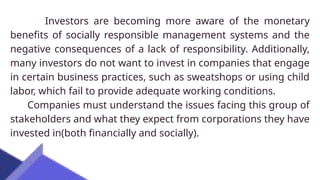 Investors are becoming more aware of the monetary
benefits of socially responsible management systems and the
negative consequences of a lack of responsibility. Additionally,
many investors do not want to invest in companies that engage
in certain business practices, such as sweatshops or using child
labor, which fail to provide adequate working conditions.
Companies must understand the issues facing this group of
stakeholders and what they expect from corporations they have
invested in(both financially and socially).
 