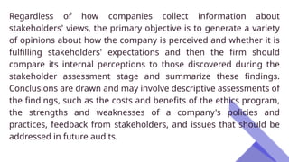Regardless of how companies collect information about
stakeholders' views, the primary objective is to generate a variety
of opinions about how the company is perceived and whether it is
fulfilling stakeholders' expectations and then the firm should
compare its internal perceptions to those discovered during the
stakeholder assessment stage and summarize these findings.
Conclusions are drawn and may involve descriptive assessments of
the findings, such as the costs and benefits of the ethics program,
the strengths and weaknesses of a company's policies and
practices, feedback from stakeholders, and issues that should be
addressed in future audits.
 