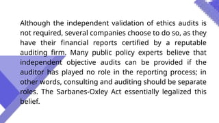 Although the independent validation of ethics audits is
not required, several companies choose to do so, as they
have their financial reports certified by a reputable
auditing firm. Many public policy experts believe that
independent objective audits can be provided if the
auditor has played no role in the reporting process; in
other words, consulting and auditing should be separate
roles. The Sarbanes-Oxley Act essentially legalized this
belief.
 