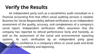 Verify the Results
An independent party such as a social/ethics audit consultant or a
financial accounting firm that offers social auditing services is needed.
Business for Social Responsibility defined verification as an independent
assessment of the quality, accuracy, and completeness of a company's
social report. Independent verification offers assurance that the
company has reported its ethical performance fairly and honestly, as
well as the assessment of the social and environmental reporting
systems. As such, verification by an independent party gives
stakeholders confidence in a company's ethics or social audit and lends
the audit report credibility and objectivity.
 