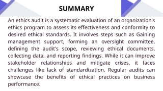 SUMMARY
An ethics audit is a systematic evaluation of an organization's
ethics program to assess its effectiveness and conformity to
desired ethical standards. It involves steps such as Gaining
management support, forming an oversight committee,
defining the audit's scope, reviewing ethical documents,
collecting data, and reporting findings. While it can improve
stakeholder relationships and mitigate crises, it faces
challenges like lack of standardization. Regular audits can
showcase the benefits of ethical practices on business
performance.
 