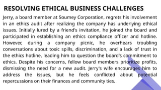 RESOLVING ETHICAL BUSINESS CHALLENGES
Jerry, a board member at Soumey Corporation, regrets his involvement
in an ethics audit after realizing the company has underlying ethical
issues. Initially lured by a friend's invitation, he joined the board and
participated in establishing an ethics compliance officer and hotline.
However, during a company picnic, he overhears troubling
conversations about toxic spills, discrimination, and a lack of trust in
the ethics hotline, leading him to question the board's commitment to
ethics. Despite his concerns, fellow board members prioritize profits,
dismissing the need for a new audit. Jerry's wife encourages him to
address the issues, but he feels conflicted about potential
repercussions on their finances and community ties.
 