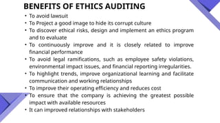 BENEFITS OF ETHICS AUDITING
• To avoid lawsuit
• To Project a good image to hide its corrupt culture
• To discover ethical risks, design and implement an ethics program
and to evaluate
• To continuously improve and it is closely related to improve
financial performance
• To avoid legal ramifications, such as employee safety violations,
environmental impact issues, and financial reporting irregularities.
• To highlight trends, improve organizational learning and facilitate
communication and working relationships
• To improve their operating efficiency and reduces cost
• To ensure that the company is achieving the greatest possible
impact with available resources
• It can improved relationships with stakeholders
 