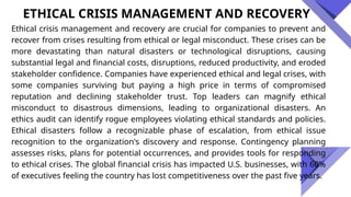 Ethical crisis management and recovery are crucial for companies to prevent and
recover from crises resulting from ethical or legal misconduct. These crises can be
more devastating than natural disasters or technological disruptions, causing
substantial legal and financial costs, disruptions, reduced productivity, and eroded
stakeholder confidence. Companies have experienced ethical and legal crises, with
some companies surviving but paying a high price in terms of compromised
reputation and declining stakeholder trust. Top leaders can magnify ethical
misconduct to disastrous dimensions, leading to organizational disasters. An
ethics audit can identify rogue employees violating ethical standards and policies.
Ethical disasters follow a recognizable phase of escalation, from ethical issue
recognition to the organization's discovery and response. Contingency planning
assesses risks, plans for potential occurrences, and provides tools for responding
to ethical crises. The global financial crisis has impacted U.S. businesses, with 60%
of executives feeling the country has lost competitiveness over the past five years.
ETHICAL CRISIS MANAGEMENT AND RECOVERY
 
