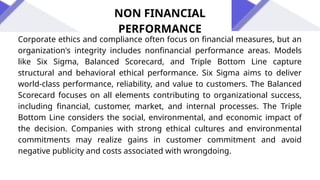 Corporate ethics and compliance often focus on financial measures, but an
organization's integrity includes nonfinancial performance areas. Models
like Six Sigma, Balanced Scorecard, and Triple Bottom Line capture
structural and behavioral ethical performance. Six Sigma aims to deliver
world-class performance, reliability, and value to customers. The Balanced
Scorecard focuses on all elements contributing to organizational success,
including financial, customer, market, and internal processes. The Triple
Bottom Line considers the social, environmental, and economic impact of
the decision. Companies with strong ethical cultures and environmental
commitments may realize gains in customer commitment and avoid
negative publicity and costs associated with wrongdoing.
NON FINANCIAL
PERFORMANCE
 