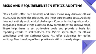 RISKS AND REQUIREMENTS IN ETHICS AUDITING
Ethics Audits offer both benefits and risks. Firms may discover ethical
issues, face stakeholder criticisms, and incur burdensome costs. Auditing
does not entirely avoid ethical challenges. Companies facing misconduct
allegations conduct ethics audits to show commitment to improvement.
These help them to set achievable goals and provide a basis for
reporting efforts to stakeholders. The FSGO's seven steps for ethical
compliance and the Sarbanes-Oxley Act offer guidelines for ethics
auditing. Benchmarking of best practices is still in its early stages.
 