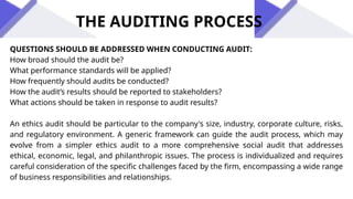 THE AUDITING PROCESS
QUESTIONS SHOULD BE ADDRESSED WHEN CONDUCTING AUDIT:
How broad should the audit be?
What performance standards will be applied?
How frequently should audits be conducted?
How the audit’s results should be reported to stakeholders?
What actions should be taken in response to audit results?
An ethics audit should be particular to the company's size, industry, corporate culture, risks,
and regulatory environment. A generic framework can guide the audit process, which may
evolve from a simpler ethics audit to a more comprehensive social audit that addresses
ethical, economic, legal, and philanthropic issues. The process is individualized and requires
careful consideration of the specific challenges faced by the firm, encompassing a wide range
of business responsibilities and relationships.
 